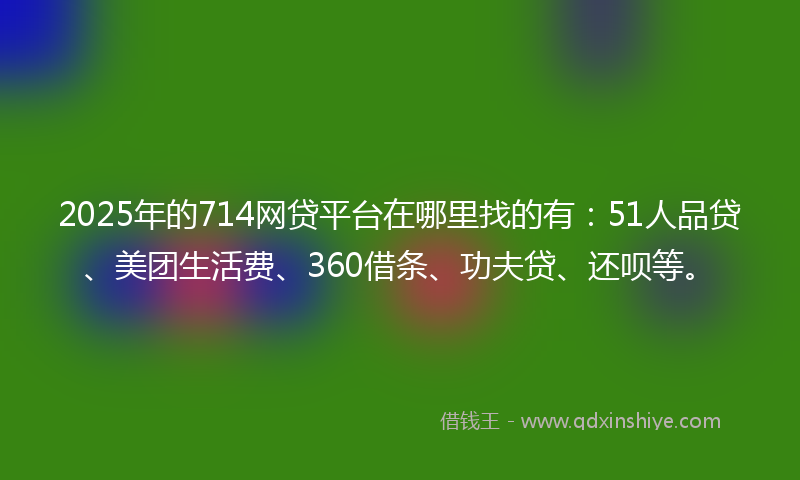 2025年的714网贷平台在哪里找的有：51人品贷、美团生活费、360借条、功夫贷、还呗等。