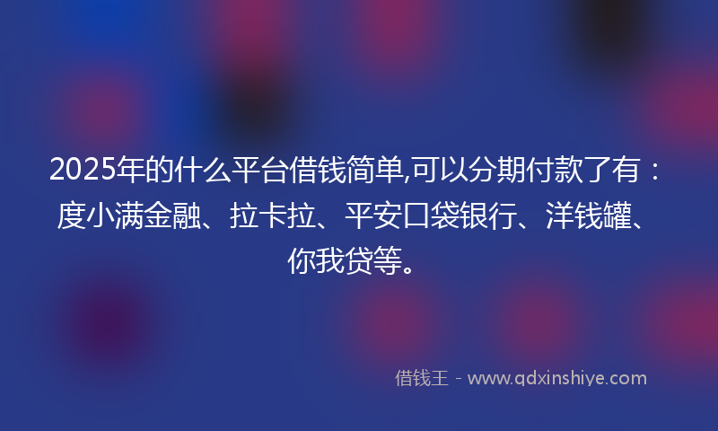 2025年的什么平台借钱简单,可以分期付款了有：度小满金融、拉卡拉、平安口袋银行、洋钱罐、你我贷等。