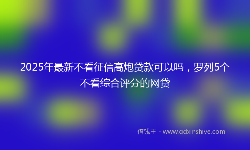 2025年最新不看征信高炮贷款可以吗，罗列5个不看综合评分的网贷