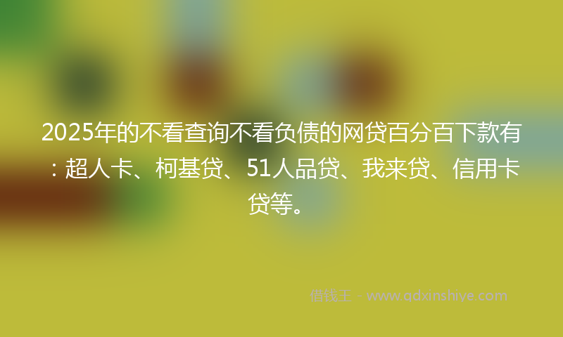 2025年的不看查询不看负债的网贷百分百下款有：超人卡、柯基贷、51人品贷、我来贷、信用卡贷等。