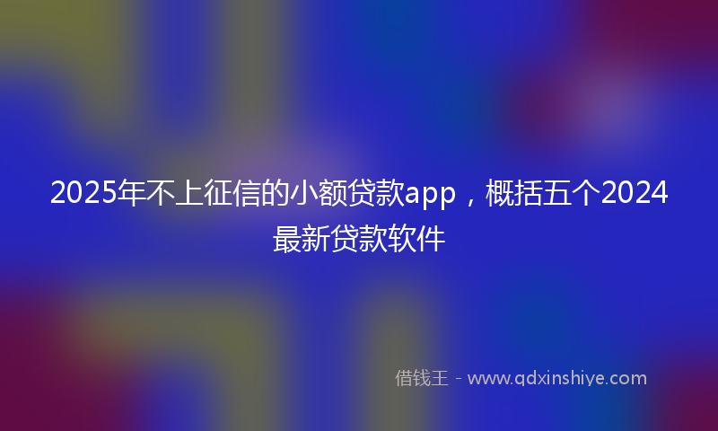 2025年不上征信的小额贷款app，概括五个2024最新贷款软件