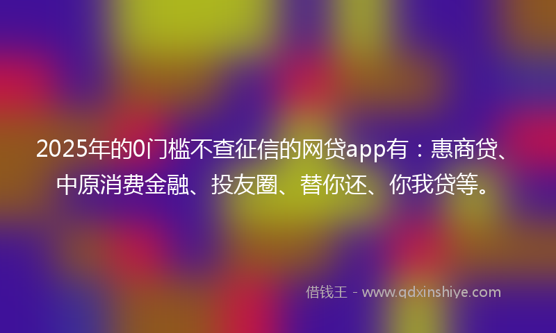 2025年的0门槛不查征信的网贷app有：惠商贷、中原消费金融、投友圈、替你还、你我贷等。