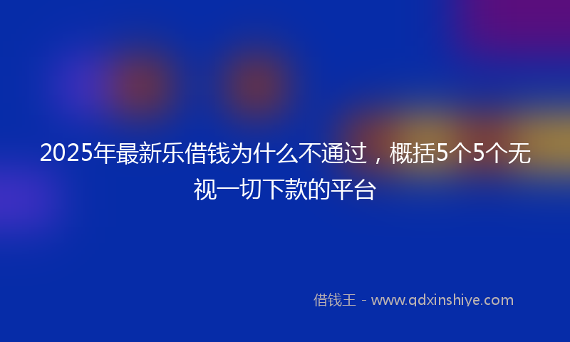 2025年最新乐借钱为什么不通过，概括5个5个无视一切下款的平台