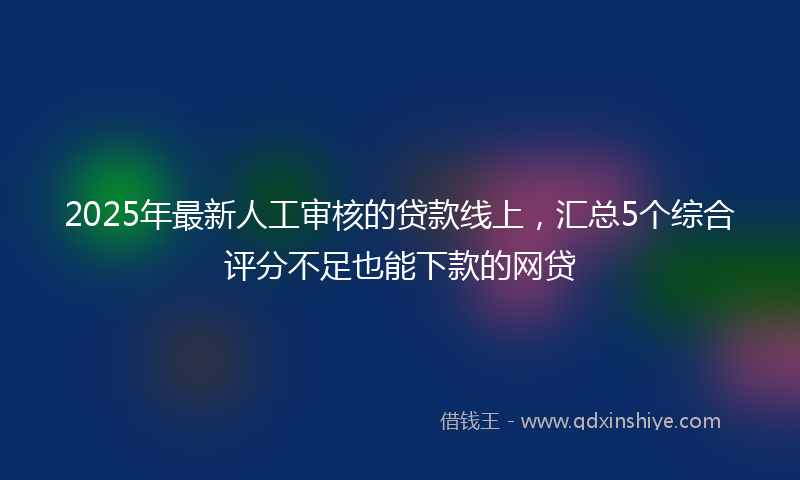 2025年最新人工审核的贷款线上，汇总5个综合评分不足也能下款的网贷