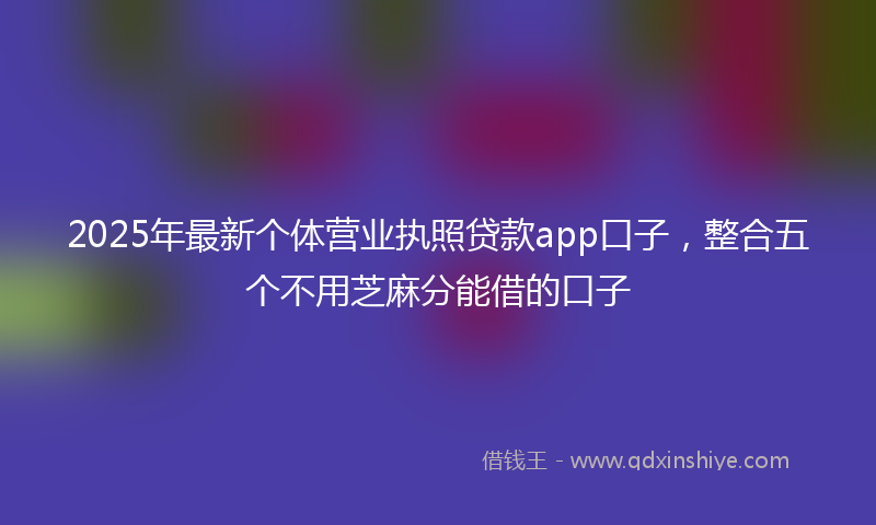 2025年最新个体营业执照贷款app口子，整合五个不用芝麻分能借的口子