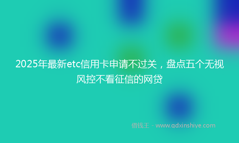 2025年最新etc信用卡申请不过关，盘点五个无视风控不看征信的网贷
