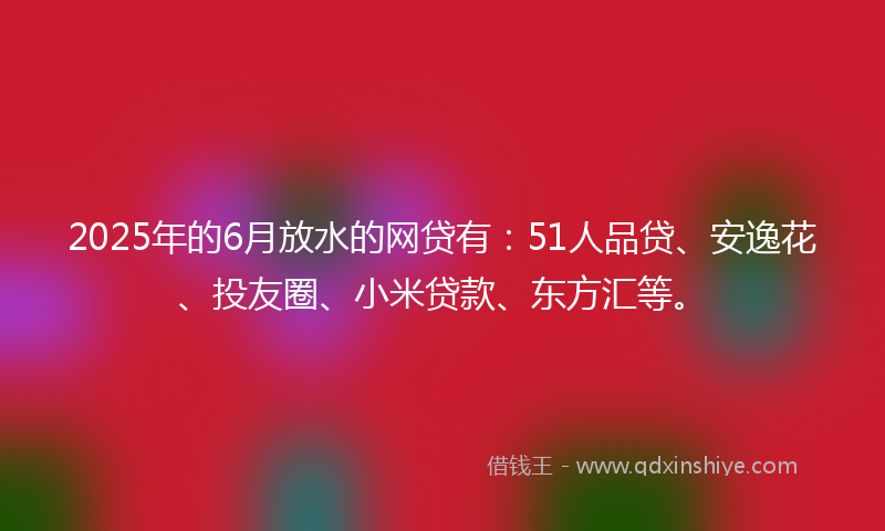 2025年的6月放水的网贷有：51人品贷、安逸花、投友圈、小米贷款、东方汇等。