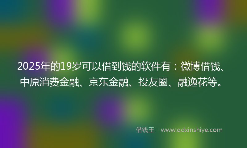 2025年的19岁可以借到钱的软件有：微博借钱、中原消费金融、京东金融、投友圈、融逸花等。