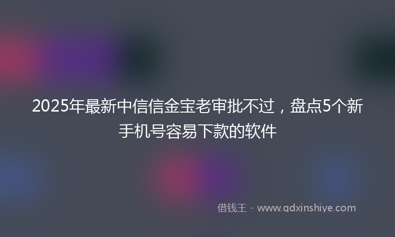 2025年最新中信信金宝老审批不过，盘点5个新手机号容易下款的软件