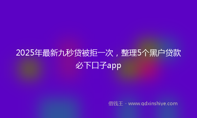 2025年最新九秒贷被拒一次，整理5个黑户贷款必下口子app