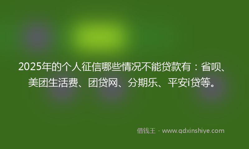 2025年的个人征信哪些情况不能贷款有：省呗、美团生活费、团贷网、分期乐、平安i贷等。