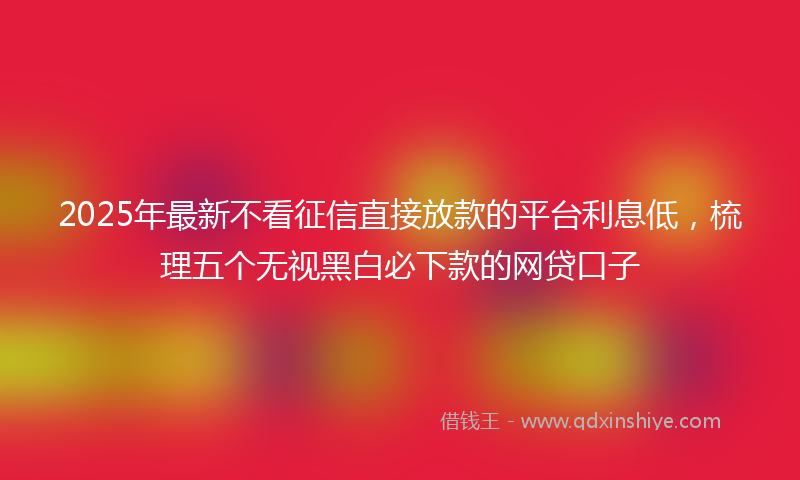 2025年最新不看征信直接放款的平台利息低，梳理五个无视黑白必下款的网贷口子