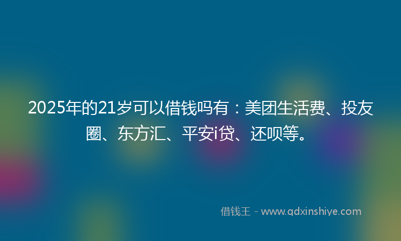 2025年的21岁可以借钱吗有：美团生活费、投友圈、东方汇、平安i贷、还呗等。