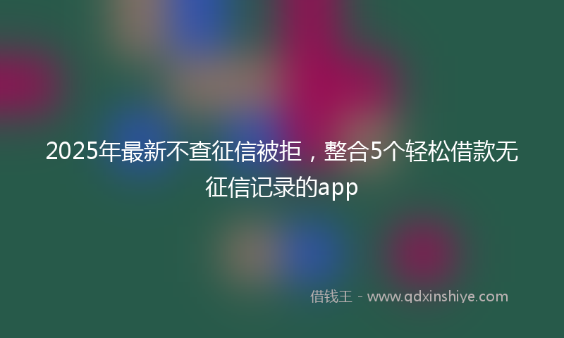 2025年最新不查征信被拒，整合5个轻松借款无征信记录的app