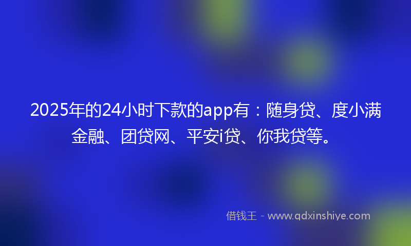 2025年的24小时下款的app有：随身贷、度小满金融、团贷网、平安i贷、你我贷等。