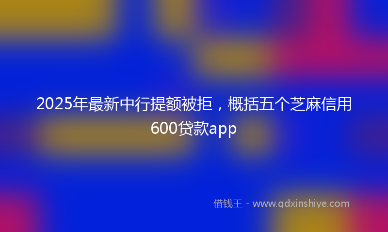 2025年最新中行提额被拒，概括五个芝麻信用600贷款app
