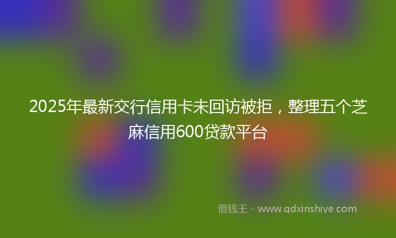 2025年最新交行信用卡未回访被拒，整理五个芝麻信用600贷款平台
