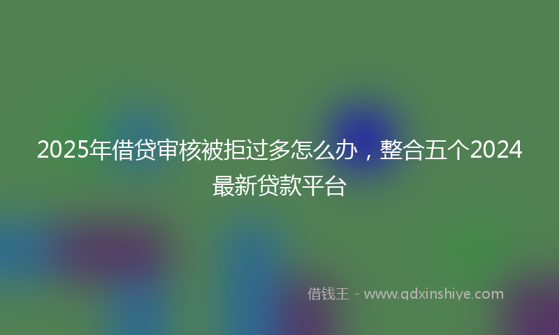 2025年借贷审核被拒过多怎么办，整合五个2024最新贷款平台