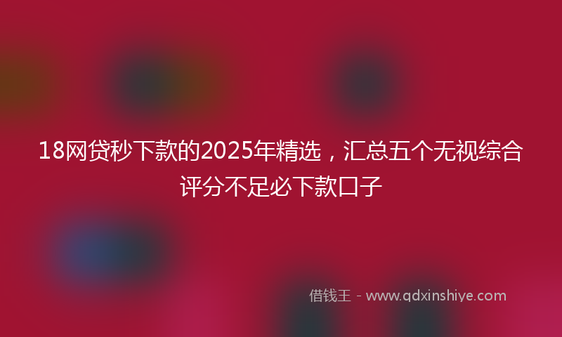 18网贷秒下款的2025年精选，汇总五个无视综合评分不足必下款口子