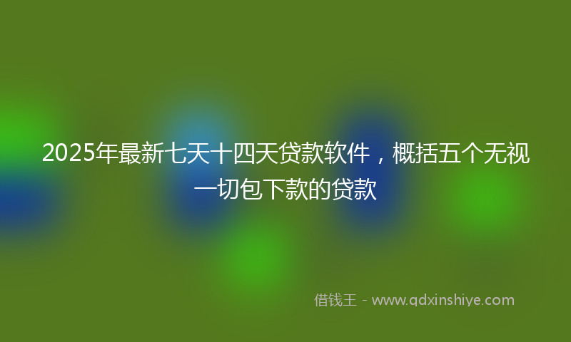 2025年最新七天十四天贷款软件，概括五个无视一切包下款的贷款