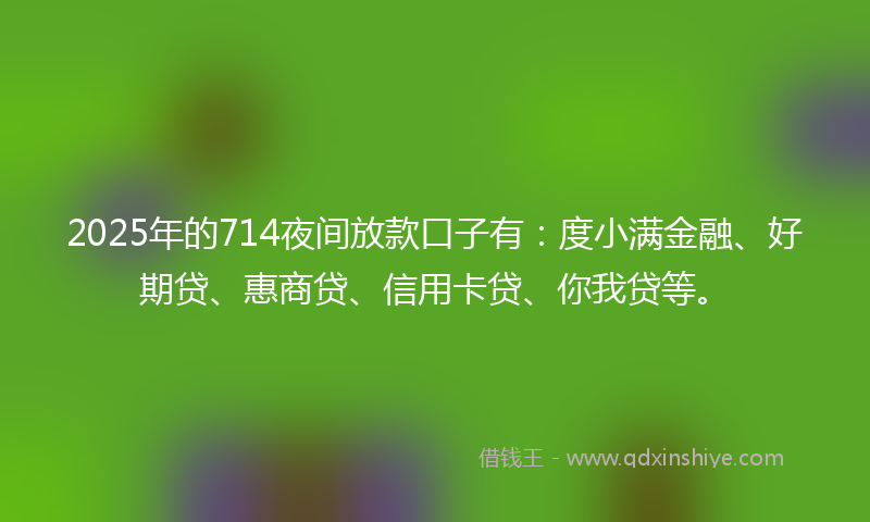 2025年的714夜间放款口子有：度小满金融、好期贷、惠商贷、信用卡贷、你我贷等。