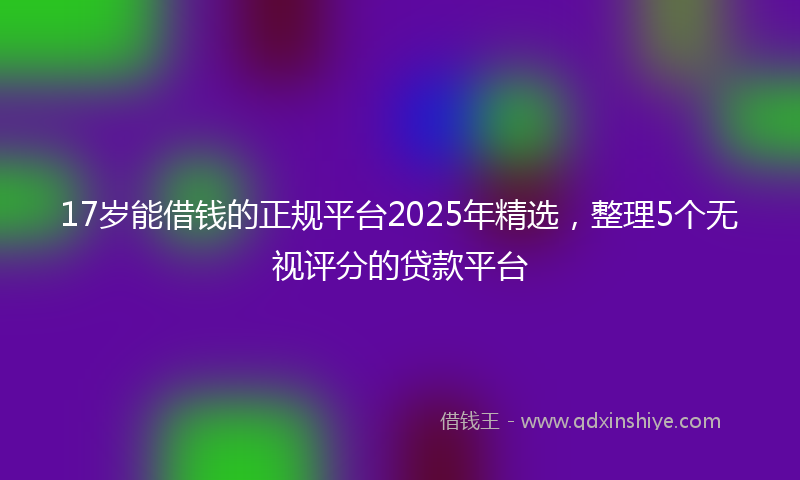 17岁能借钱的正规平台2025年精选，整理5个无视评分的贷款平台