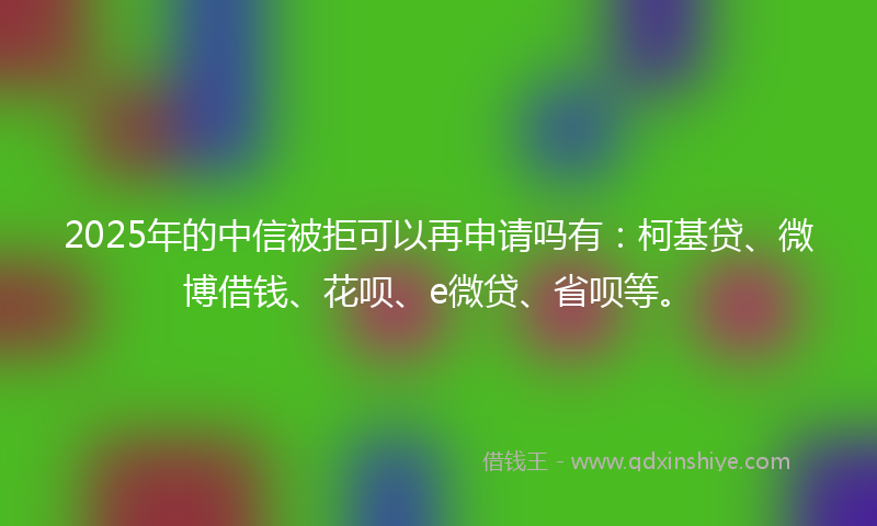 2025年的中信被拒可以再申请吗有：柯基贷、微博借钱、花呗、e微贷、省呗等。