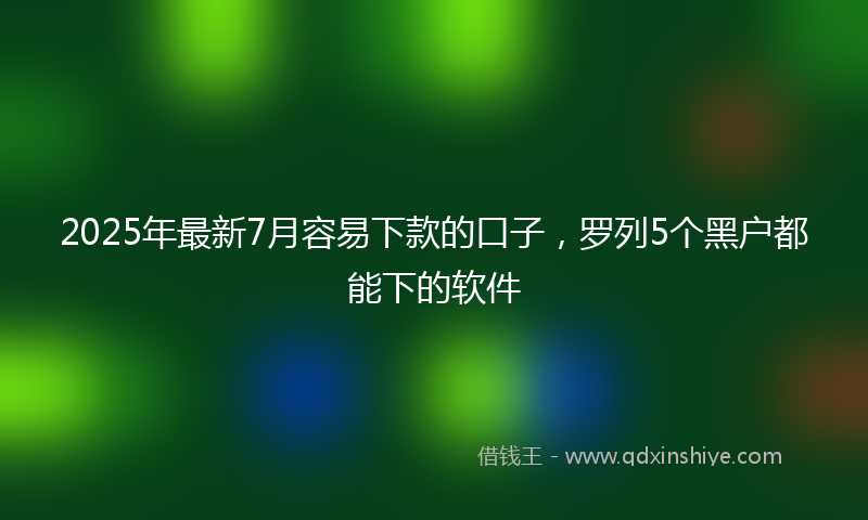 2025年最新7月容易下款的口子，罗列5个黑户都能下的软件