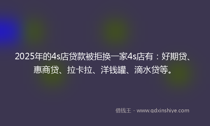 2025年的4s店贷款被拒换一家4s店有：好期贷、惠商贷、拉卡拉、洋钱罐、滴水贷等。