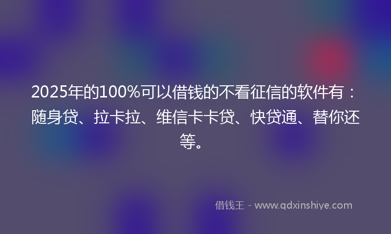 2025年的100%可以借钱的不看征信的软件有：随身贷、拉卡拉、维信卡卡贷、快贷通、替你还等。