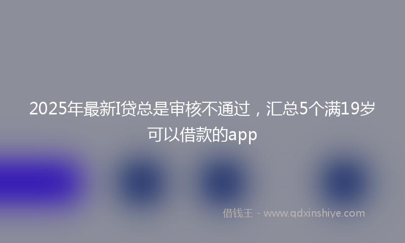 2025年最新I贷总是审核不通过，汇总5个满19岁可以借款的app