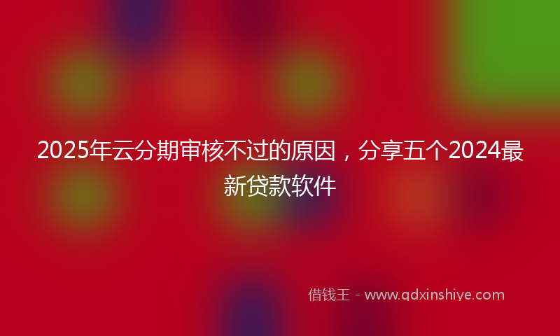 2025年云分期审核不过的原因，分享五个2024最新贷款软件