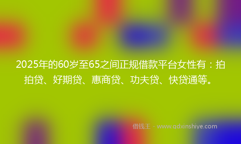 2025年的60岁至65之间正规借款平台女性有：拍拍贷、好期贷、惠商贷、功夫贷、快贷通等。