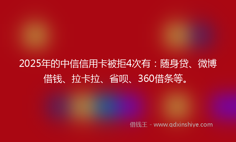 2025年的中信信用卡被拒4次有：随身贷、微博借钱、拉卡拉、省呗、360借条等。