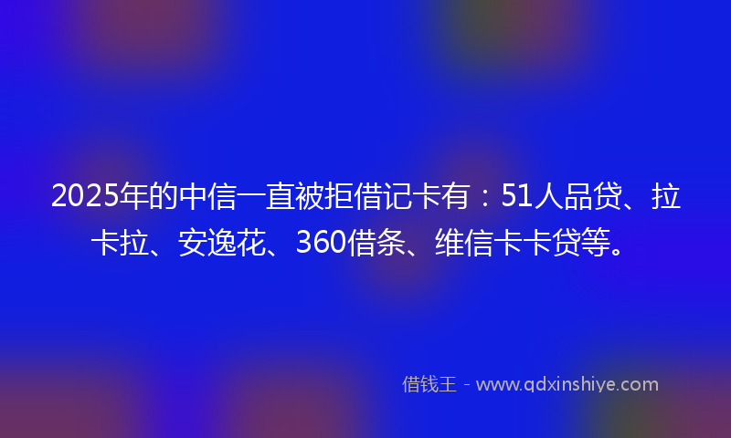 2025年的中信一直被拒借记卡有：51人品贷、拉卡拉、安逸花、360借条、维信卡卡贷等。