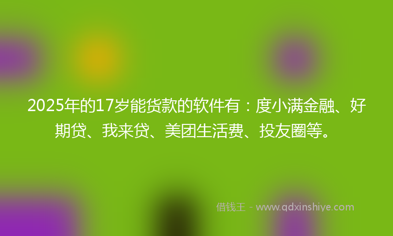 2025年的17岁能货款的软件有：度小满金融、好期贷、我来贷、美团生活费、投友圈等。