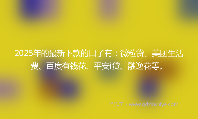 2025年的最新下款的口子有：微粒贷、美团生活费、百度有钱花、平安i贷、融逸花等。