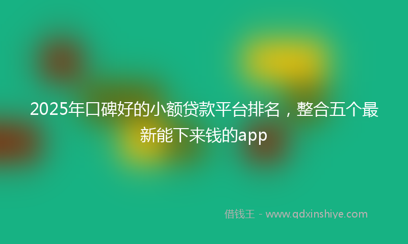 2025年口碑好的小额贷款平台排名，整合五个最新能下来钱的app