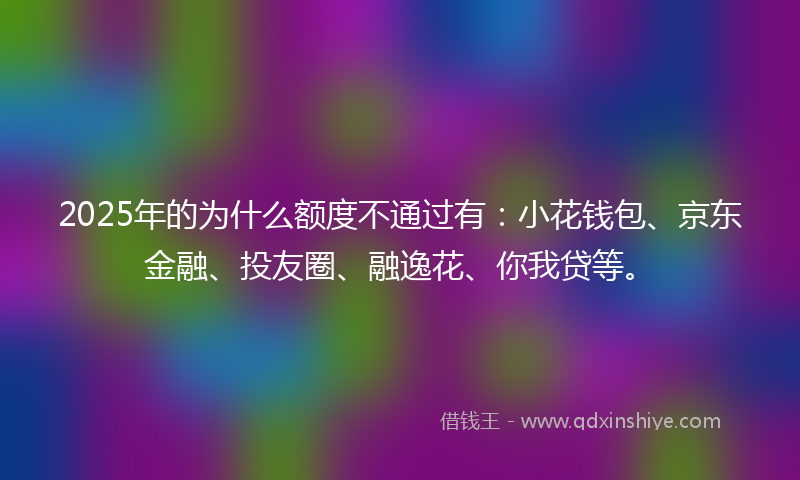 2025年的为什么额度不通过有：小花钱包、京东金融、投友圈、融逸花、你我贷等。