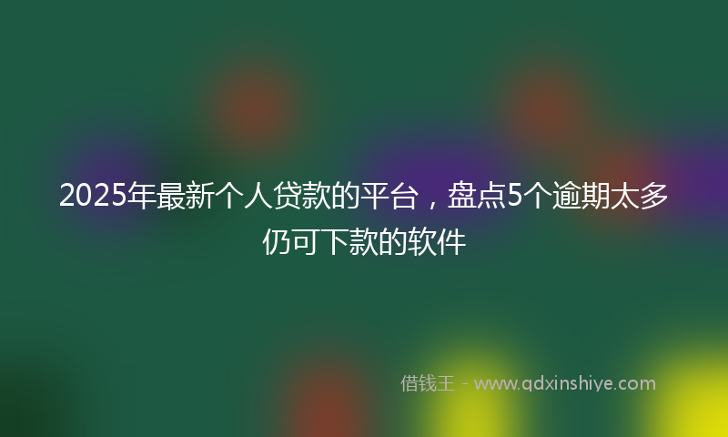2025年最新个人贷款的平台，盘点5个逾期太多仍可下款的软件