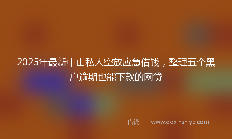 2025年最新中山私人空放应急借钱，整理五个黑户逾期也能下款的网贷