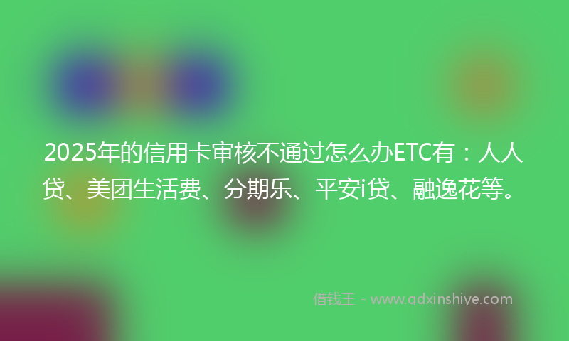 2025年的信用卡审核不通过怎么办ETC有：人人贷、美团生活费、分期乐、平安i贷、融逸花等。