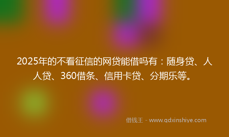 2025年的不看征信的网贷能借吗有：随身贷、人人贷、360借条、信用卡贷、分期乐等。