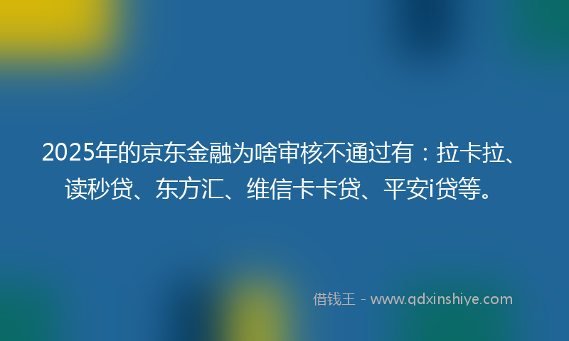 2025年的京东金融为啥审核不通过有：拉卡拉、读秒贷、东方汇、维信卡卡贷、平安i贷等。