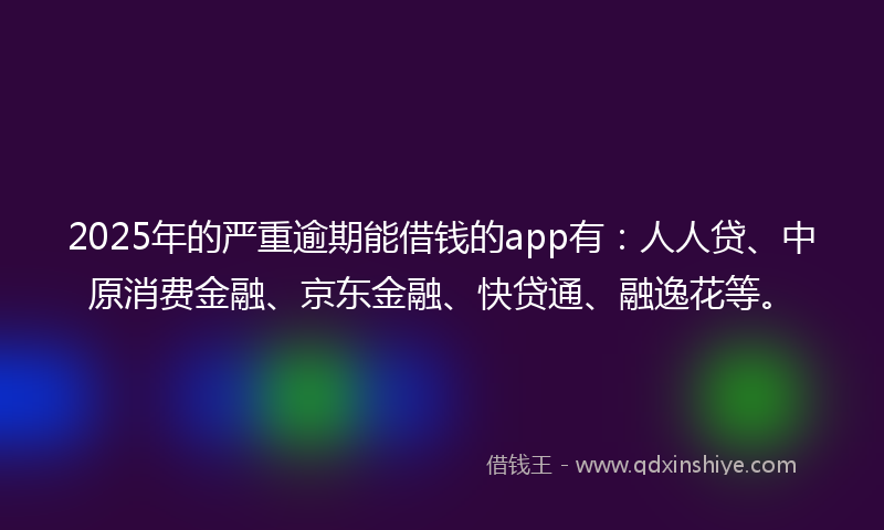 2025年的严重逾期能借钱的app有：人人贷、中原消费金融、京东金融、快贷通、融逸花等。