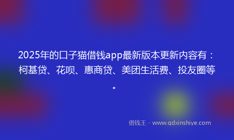 2025年的口子猫借钱app最新版本更新内容有：柯基贷、花呗、惠商贷、美团生活费、投友圈等。
