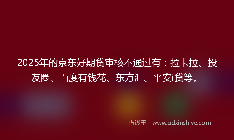 2025年的京东好期贷审核不通过有：拉卡拉、投友圈、百度有钱花、东方汇、平安i贷等。