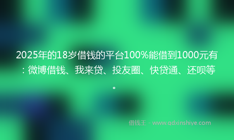 2025年的18岁借钱的平台100%能借到1000元有：微博借钱、我来贷、投友圈、快贷通、还呗等。