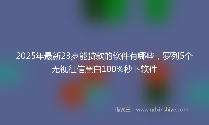 2025年最新23岁能贷款的软件有哪些，罗列5个无视征信黑白100%秒下软件