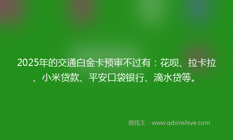 2025年的交通白金卡预审不过有：花呗、拉卡拉、小米贷款、平安口袋银行、滴水贷等。